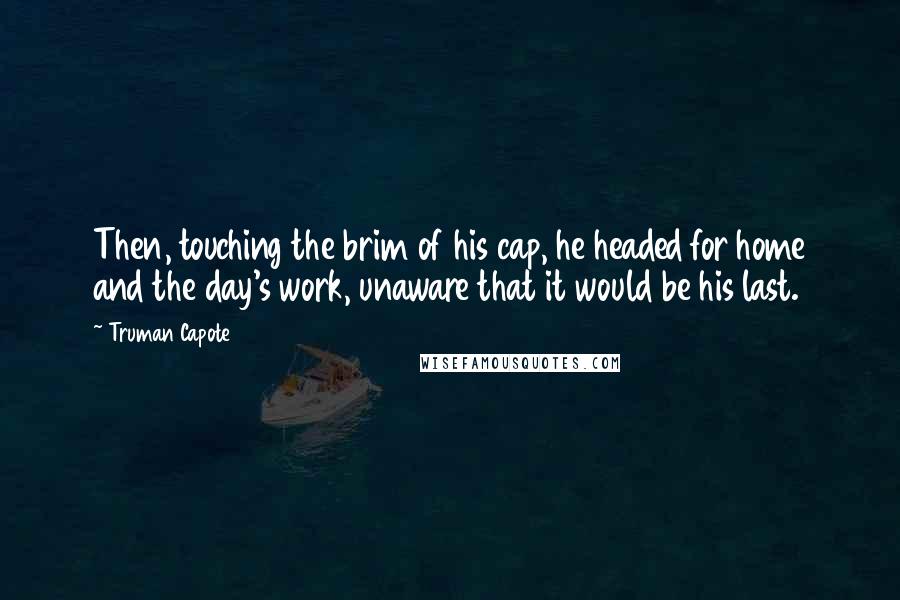 Truman Capote Quotes: Then, touching the brim of his cap, he headed for home and the day's work, unaware that it would be his last.