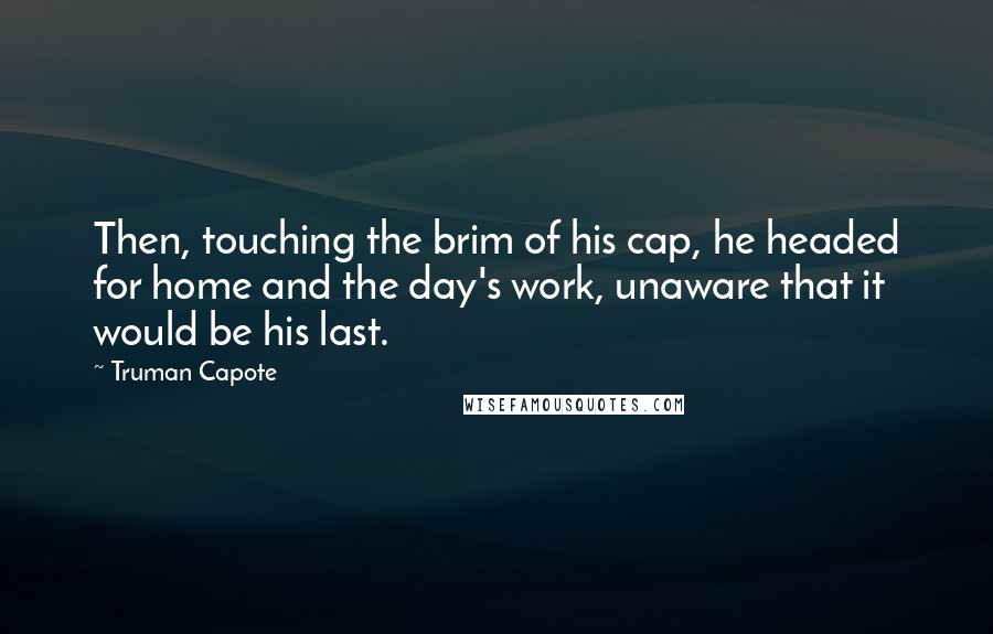 Truman Capote Quotes: Then, touching the brim of his cap, he headed for home and the day's work, unaware that it would be his last.