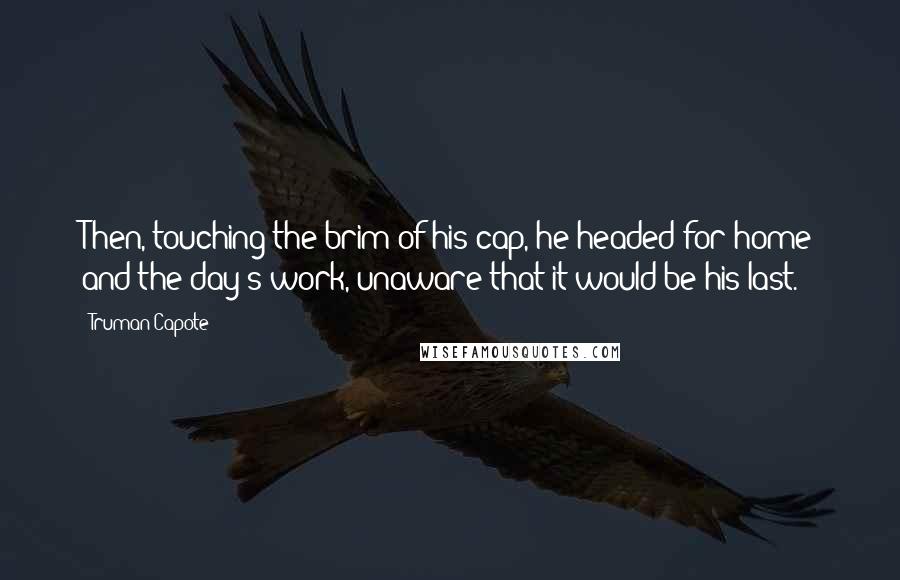 Truman Capote Quotes: Then, touching the brim of his cap, he headed for home and the day's work, unaware that it would be his last.