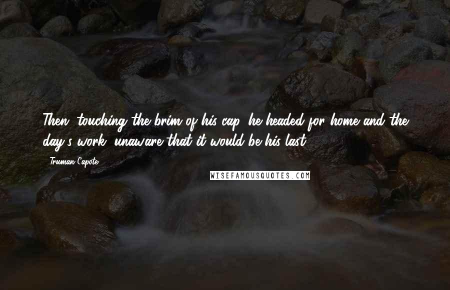 Truman Capote Quotes: Then, touching the brim of his cap, he headed for home and the day's work, unaware that it would be his last.