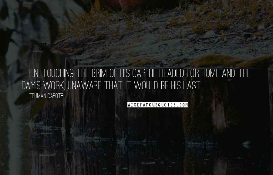 Truman Capote Quotes: Then, touching the brim of his cap, he headed for home and the day's work, unaware that it would be his last.