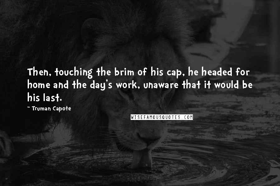 Truman Capote Quotes: Then, touching the brim of his cap, he headed for home and the day's work, unaware that it would be his last.