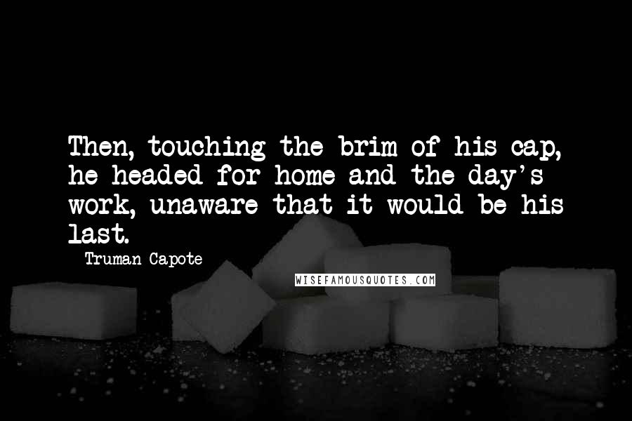 Truman Capote Quotes: Then, touching the brim of his cap, he headed for home and the day's work, unaware that it would be his last.