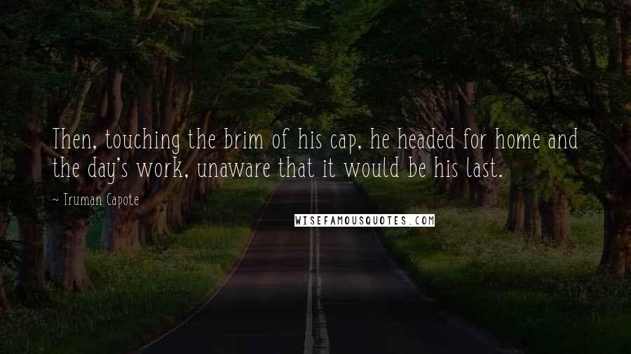 Truman Capote Quotes: Then, touching the brim of his cap, he headed for home and the day's work, unaware that it would be his last.