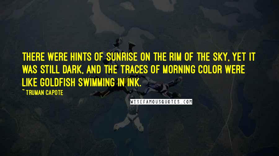 Truman Capote Quotes: There were hints of sunrise on the rim of the sky, yet it was still dark, and the traces of morning color were like goldfish swimming in ink.