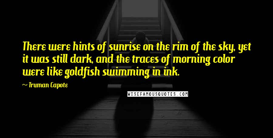 Truman Capote Quotes: There were hints of sunrise on the rim of the sky, yet it was still dark, and the traces of morning color were like goldfish swimming in ink.