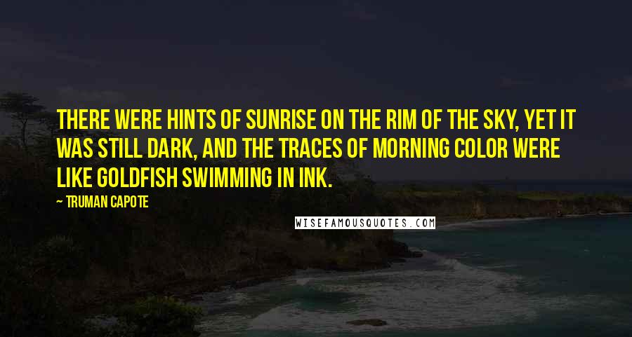 Truman Capote Quotes: There were hints of sunrise on the rim of the sky, yet it was still dark, and the traces of morning color were like goldfish swimming in ink.