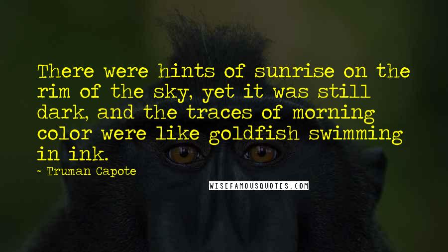 Truman Capote Quotes: There were hints of sunrise on the rim of the sky, yet it was still dark, and the traces of morning color were like goldfish swimming in ink.