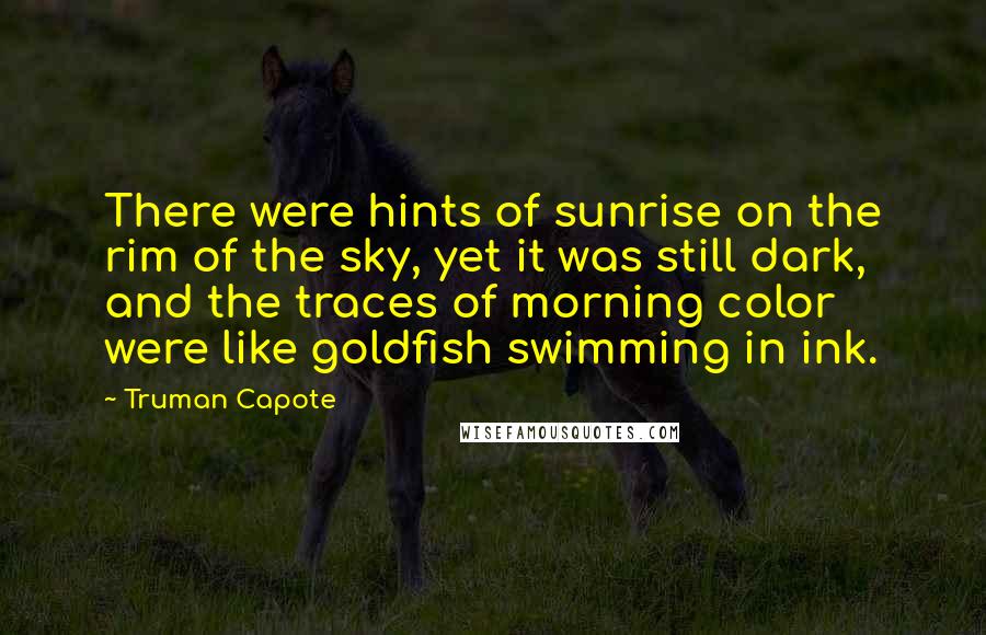 Truman Capote Quotes: There were hints of sunrise on the rim of the sky, yet it was still dark, and the traces of morning color were like goldfish swimming in ink.