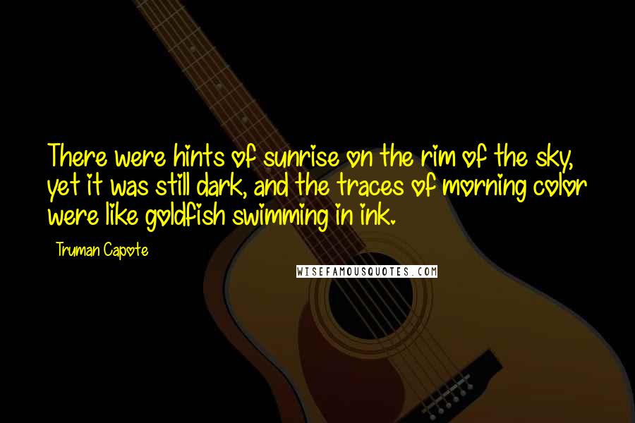 Truman Capote Quotes: There were hints of sunrise on the rim of the sky, yet it was still dark, and the traces of morning color were like goldfish swimming in ink.