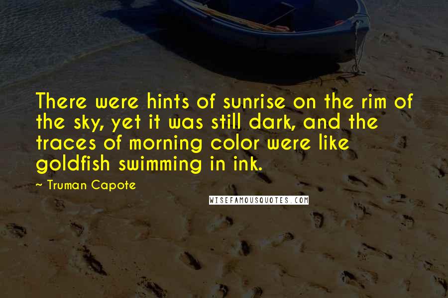 Truman Capote Quotes: There were hints of sunrise on the rim of the sky, yet it was still dark, and the traces of morning color were like goldfish swimming in ink.