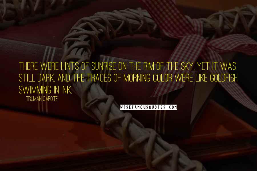 Truman Capote Quotes: There were hints of sunrise on the rim of the sky, yet it was still dark, and the traces of morning color were like goldfish swimming in ink.