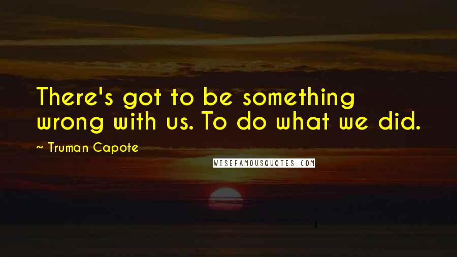 Truman Capote Quotes: There's got to be something wrong with us. To do what we did.