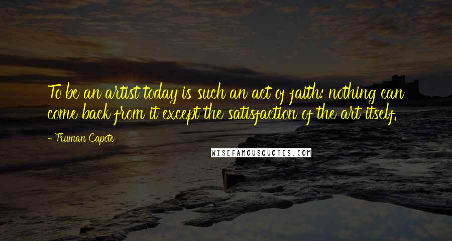 Truman Capote Quotes: To be an artist today is such an act of faith: nothing can come back from it except the satisfaction of the art itself.