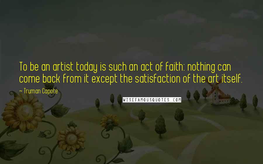 Truman Capote Quotes: To be an artist today is such an act of faith: nothing can come back from it except the satisfaction of the art itself.