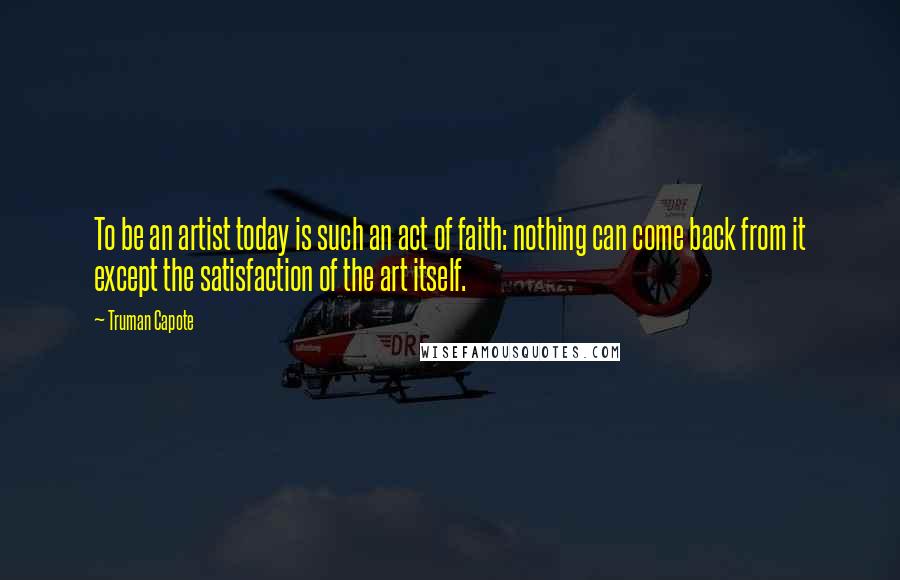 Truman Capote Quotes: To be an artist today is such an act of faith: nothing can come back from it except the satisfaction of the art itself.