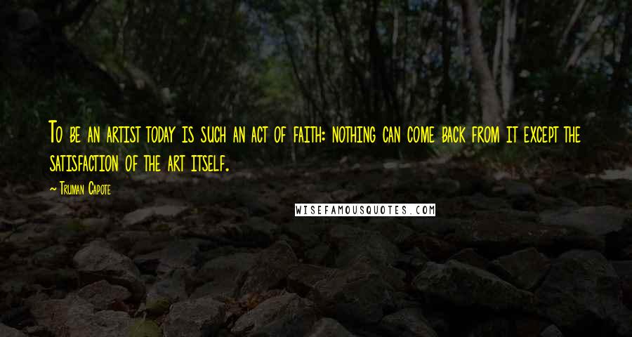 Truman Capote Quotes: To be an artist today is such an act of faith: nothing can come back from it except the satisfaction of the art itself.