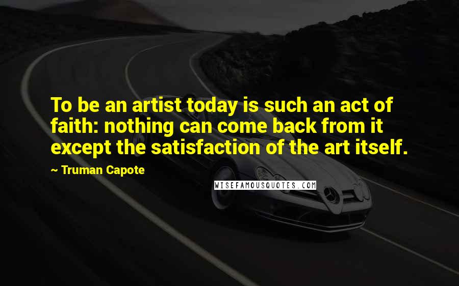 Truman Capote Quotes: To be an artist today is such an act of faith: nothing can come back from it except the satisfaction of the art itself.