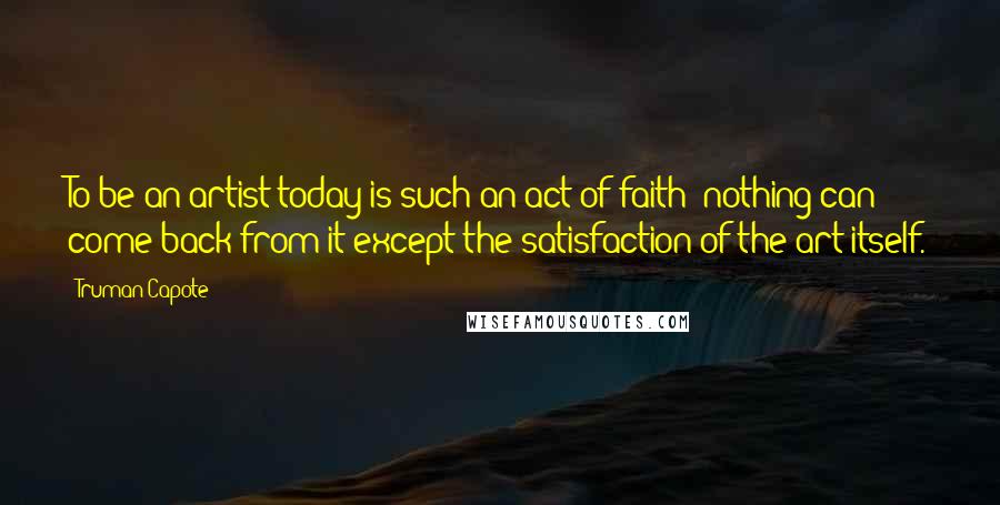 Truman Capote Quotes: To be an artist today is such an act of faith: nothing can come back from it except the satisfaction of the art itself.