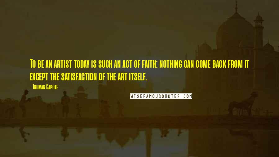 Truman Capote Quotes: To be an artist today is such an act of faith: nothing can come back from it except the satisfaction of the art itself.