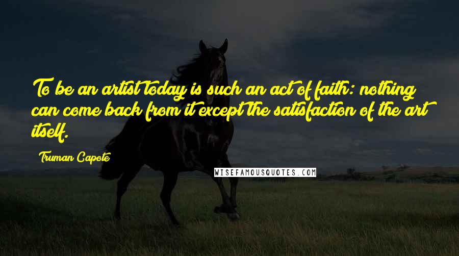 Truman Capote Quotes: To be an artist today is such an act of faith: nothing can come back from it except the satisfaction of the art itself.