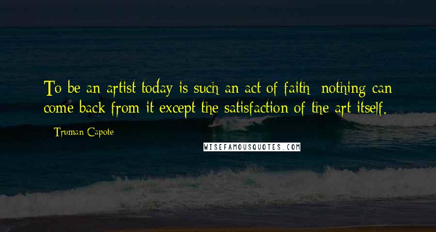Truman Capote Quotes: To be an artist today is such an act of faith: nothing can come back from it except the satisfaction of the art itself.