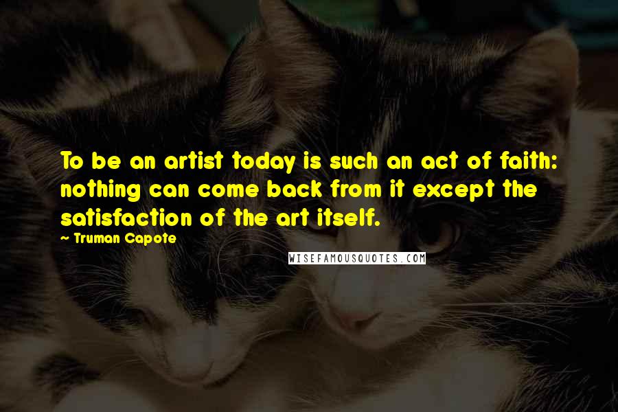 Truman Capote Quotes: To be an artist today is such an act of faith: nothing can come back from it except the satisfaction of the art itself.