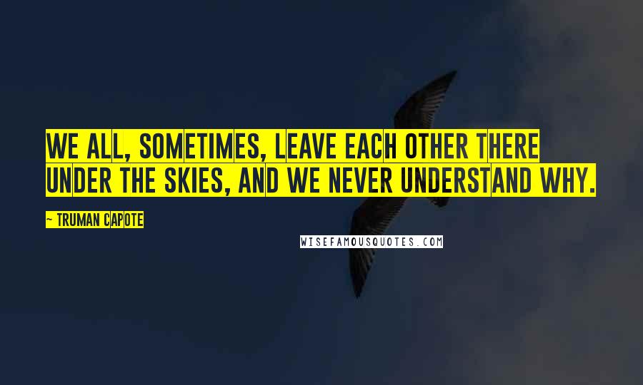 Truman Capote Quotes: We all, sometimes, leave each other there under the skies, and we never understand why.