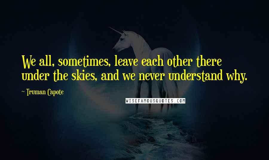 Truman Capote Quotes: We all, sometimes, leave each other there under the skies, and we never understand why.