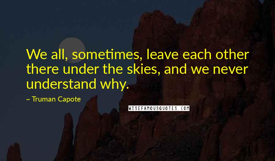 Truman Capote Quotes: We all, sometimes, leave each other there under the skies, and we never understand why.