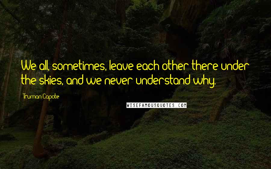 Truman Capote Quotes: We all, sometimes, leave each other there under the skies, and we never understand why.