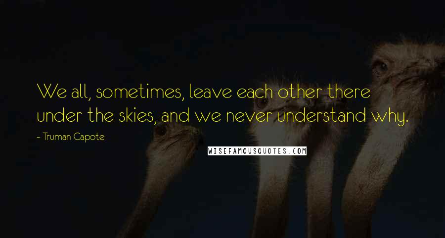 Truman Capote Quotes: We all, sometimes, leave each other there under the skies, and we never understand why.