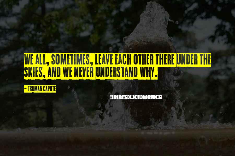 Truman Capote Quotes: We all, sometimes, leave each other there under the skies, and we never understand why.