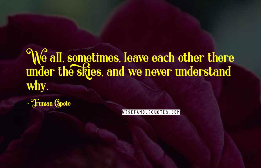 Truman Capote Quotes: We all, sometimes, leave each other there under the skies, and we never understand why.