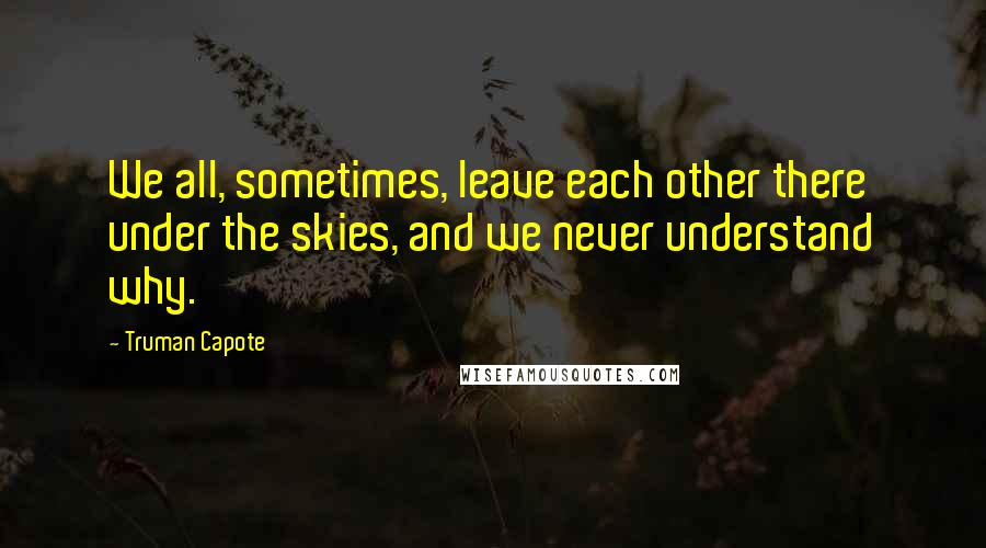 Truman Capote Quotes: We all, sometimes, leave each other there under the skies, and we never understand why.