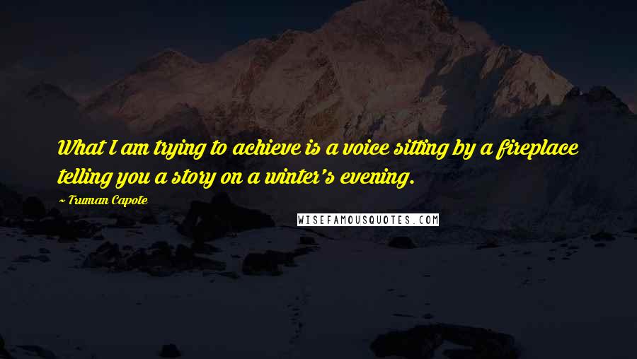 Truman Capote Quotes: What I am trying to achieve is a voice sitting by a fireplace telling you a story on a winter's evening.