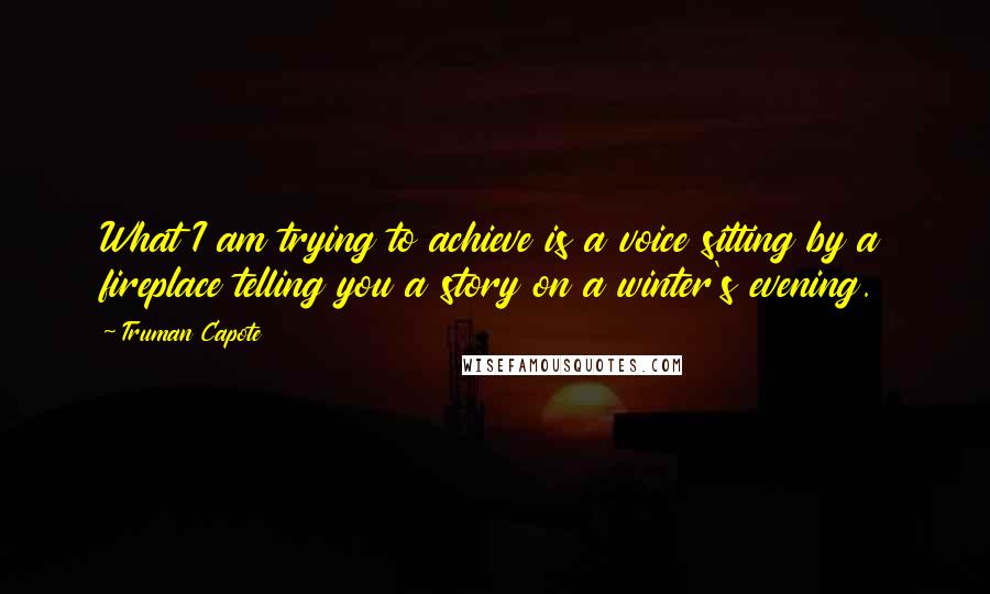 Truman Capote Quotes: What I am trying to achieve is a voice sitting by a fireplace telling you a story on a winter's evening.