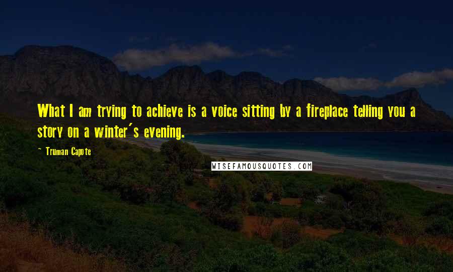 Truman Capote Quotes: What I am trying to achieve is a voice sitting by a fireplace telling you a story on a winter's evening.