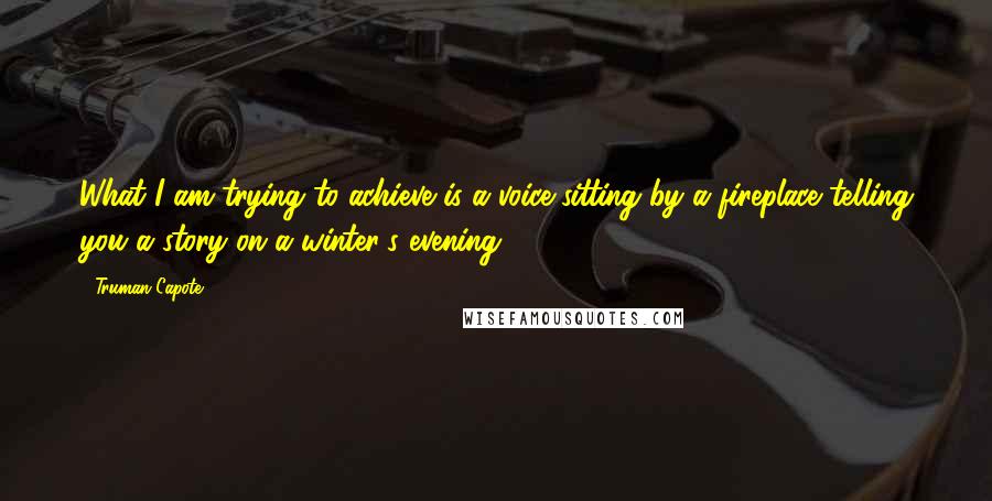 Truman Capote Quotes: What I am trying to achieve is a voice sitting by a fireplace telling you a story on a winter's evening.