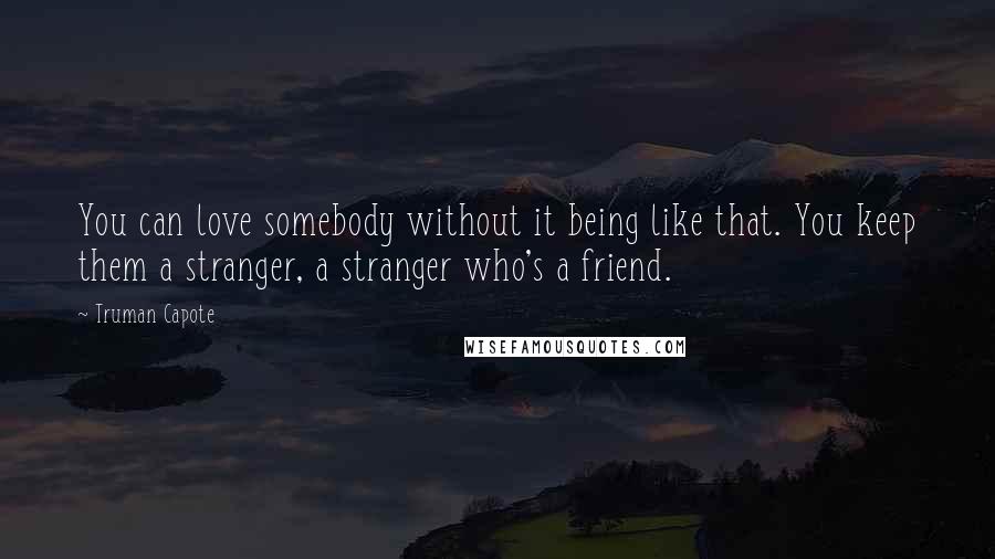 Truman Capote Quotes: You can love somebody without it being like that. You keep them a stranger, a stranger who's a friend.