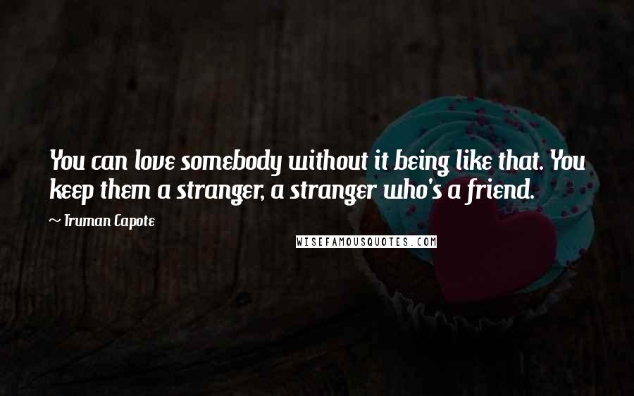 Truman Capote Quotes: You can love somebody without it being like that. You keep them a stranger, a stranger who's a friend.