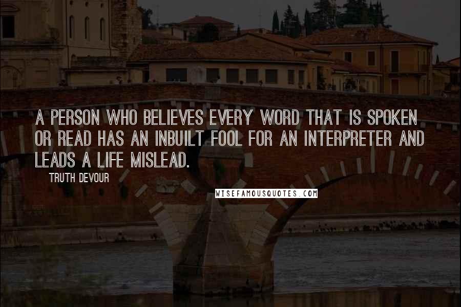 Truth Devour Quotes: A person who believes every word that is spoken or read has an inbuilt fool for an interpreter and leads a life mislead.