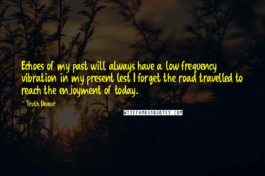 Truth Devour Quotes: Echoes of my past will always have a low frequency vibration in my present lest I forget the road travelled to reach the enjoyment of today.