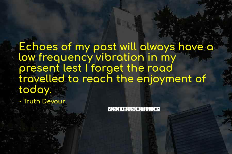 Truth Devour Quotes: Echoes of my past will always have a low frequency vibration in my present lest I forget the road travelled to reach the enjoyment of today.