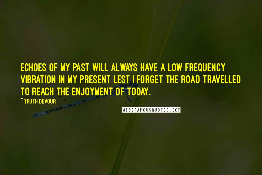 Truth Devour Quotes: Echoes of my past will always have a low frequency vibration in my present lest I forget the road travelled to reach the enjoyment of today.