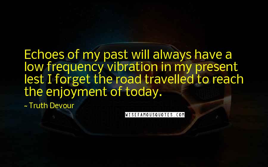 Truth Devour Quotes: Echoes of my past will always have a low frequency vibration in my present lest I forget the road travelled to reach the enjoyment of today.