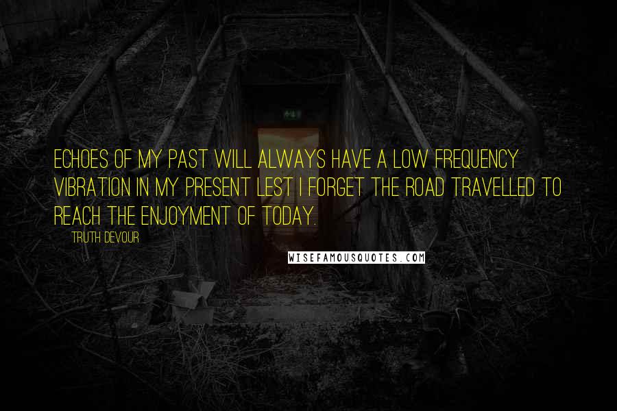 Truth Devour Quotes: Echoes of my past will always have a low frequency vibration in my present lest I forget the road travelled to reach the enjoyment of today.