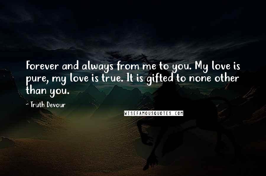 Truth Devour Quotes: Forever and always from me to you. My love is pure, my love is true. It is gifted to none other than you.