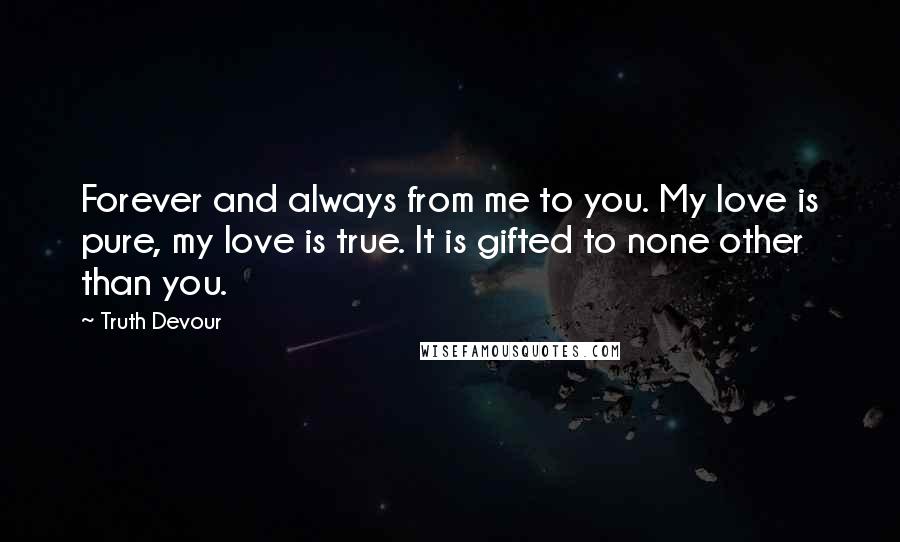 Truth Devour Quotes: Forever and always from me to you. My love is pure, my love is true. It is gifted to none other than you.