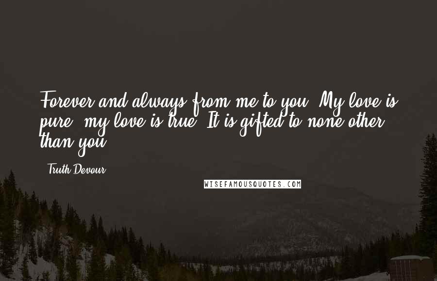 Truth Devour Quotes: Forever and always from me to you. My love is pure, my love is true. It is gifted to none other than you.